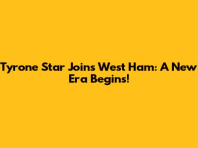 Tyrone Star Joins West Ham: A New Era Begins!