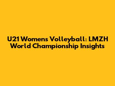 U21 Women's Volleyball: LMZH World Championship Insights