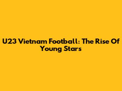 U23 Vietnam Football: The Rise Of Young Stars