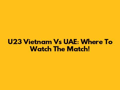 U23 Vietnam Vs UAE: Where To Watch The Match!