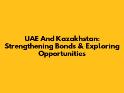 UAE And Kazakhstan: Strengthening Bonds & Exploring Opportunities