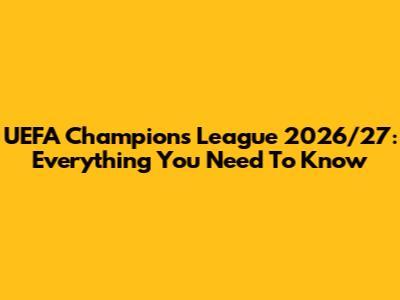 UEFA Champions League 2026/27: Everything You Need To Know