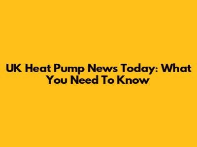 UK Heat Pump News Today: What You Need To Know