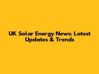 UK Solar Energy News: Latest Updates & Trends