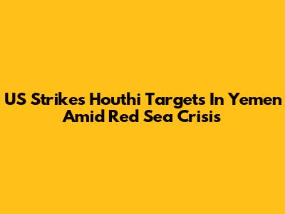 US Strikes Houthi Targets In Yemen Amid Red Sea Crisis