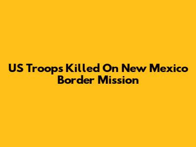 US Troops Killed On New Mexico Border Mission