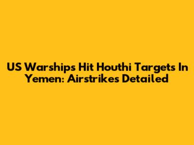 US Warships Hit Houthi Targets In Yemen: Airstrikes Detailed