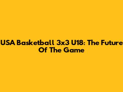 USA Basketball 3x3 U18: The Future Of The Game