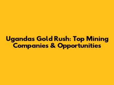 Uganda's Gold Rush: Top Mining Companies & Opportunities