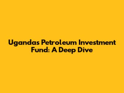 Uganda's Petroleum Investment Fund: A Deep Dive