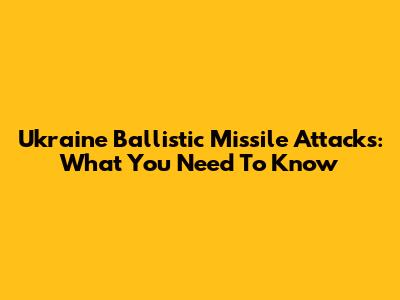 Ukraine Ballistic Missile Attacks: What You Need To Know