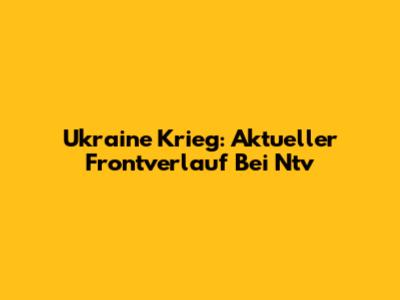 Ukraine Krieg: Aktueller Frontverlauf Bei Ntv