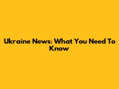 Ukraine News: What You Need To Know