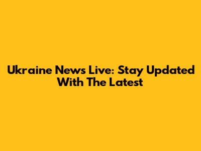 Ukraine News Live: Stay Updated With The Latest