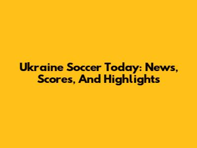 Ukraine Soccer Today: News, Scores, And Highlights