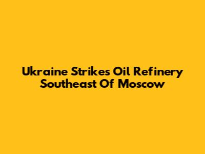 Ukraine Strikes Oil Refinery Southeast Of Moscow