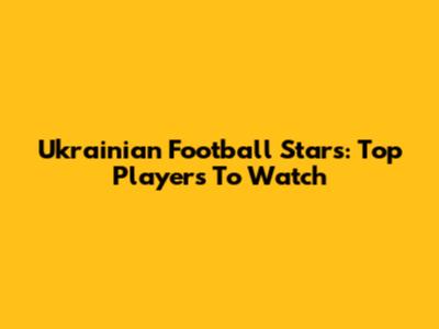 Ukrainian Football Stars: Top Players To Watch