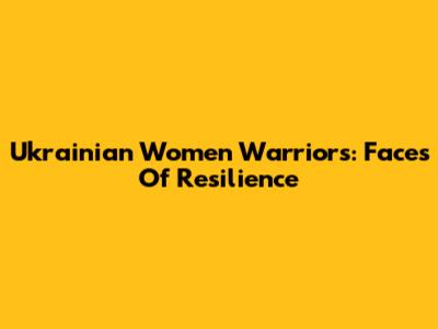 Ukrainian Women Warriors: Faces Of Resilience