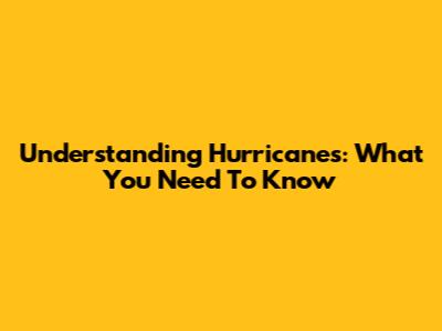 Understanding Hurricanes: What You Need To Know