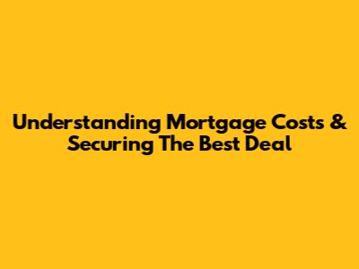 Understanding Mortgage Costs & Securing The Best Deal