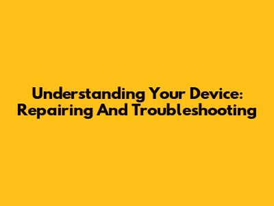 Understanding Your Device: Repairing And Troubleshooting