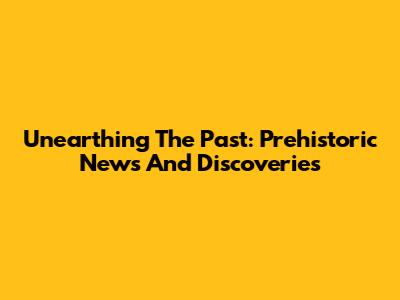 Unearthing The Past: Prehistoric News And Discoveries