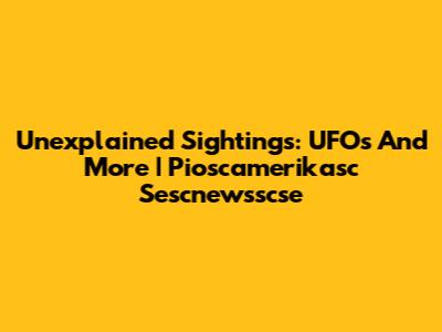 Unexplained Sightings: UFOs And More | Pioscamerikasc Sescnewsscse