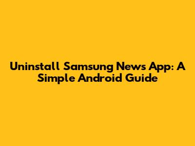 Uninstall Samsung News App: A Simple Android Guide