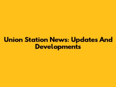 Union Station News: Updates And Developments
