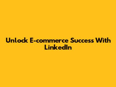 Unlock E-commerce Success With LinkedIn