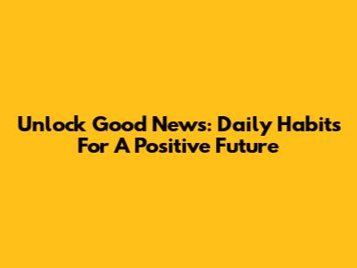 Unlock Good News: Daily Habits For A Positive Future
