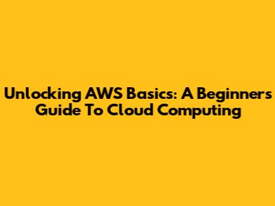 Unlocking AWS Basics: A Beginner's Guide To Cloud Computing
