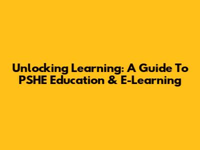 Unlocking Learning: A Guide To PSHE Education & E-Learning