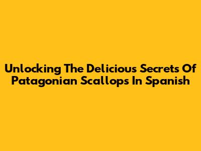 Unlocking The Delicious Secrets Of Patagonian Scallops In Spanish