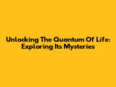 Unlocking The Quantum Of Life: Exploring Its Mysteries