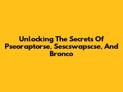 Unlocking The Secrets Of Pseoraptorse, Sescswapscse, And Bronco