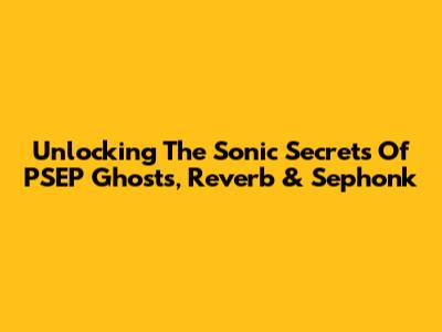 Unlocking The Sonic Secrets Of PSEP Ghosts, Reverb & Sephonk