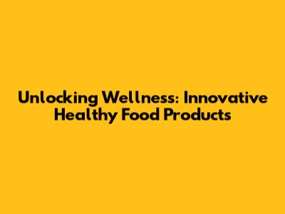 Unlocking Wellness: Innovative Healthy Food Products