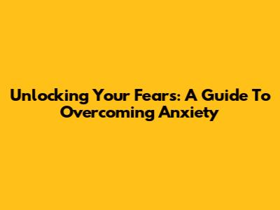 Unlocking Your Fears: A Guide To Overcoming Anxiety