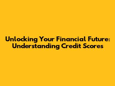 Unlocking Your Financial Future: Understanding Credit Scores