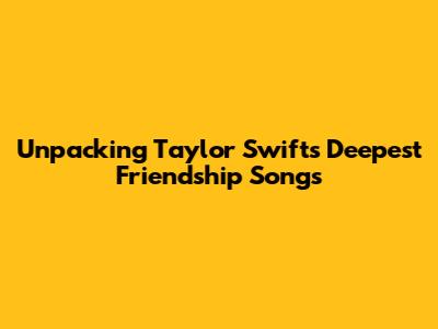 Unpacking Taylor Swift's Deepest Friendship Songs