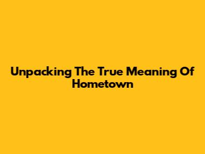 Unpacking The True Meaning Of "Hometown"
