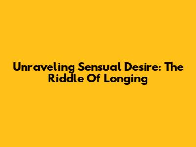 Unraveling Sensual Desire: The Riddle Of Longing