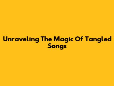 Unraveling The Magic Of Tangled Songs