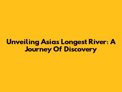Unveiling Asia's Longest River: A Journey Of Discovery
