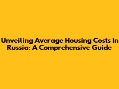 Unveiling Average Housing Costs In Russia: A Comprehensive Guide