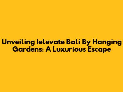 Unveiling Ielevate Bali By Hanging Gardens: A Luxurious Escape