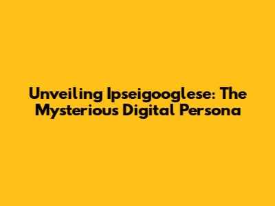 Unveiling Ipseigooglese: The Mysterious Digital Persona