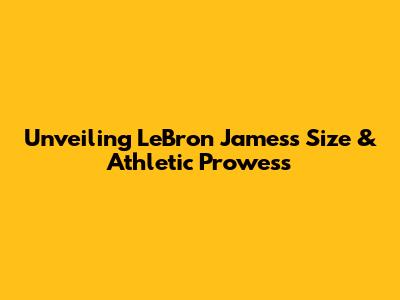 Unveiling LeBron James's Size & Athletic Prowess