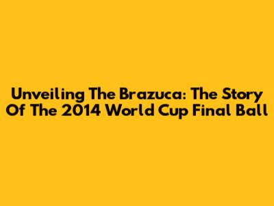 Unveiling The Brazuca: The Story Of The 2014 World Cup Final Ball